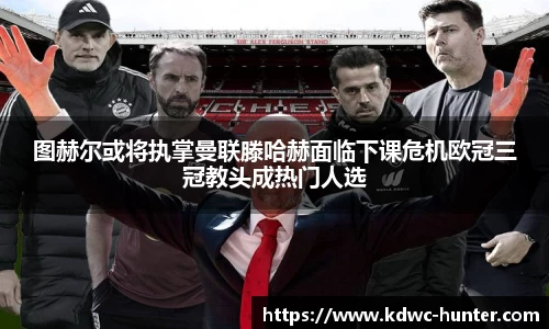 图赫尔或将执掌曼联滕哈赫面临下课危机欧冠三冠教头成热门人选