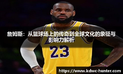 詹姆斯：从篮球场上的传奇到全球文化的象征与影响力解析